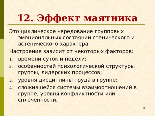 12. Эффект маятника Это циклическое чередование групповых эмоциональных состояний стенического и астенического характера. Настроение зависит от некоторых факторов: времени суток и недели; особенностей психологической структуры группы, лидерских процессов; уровня дисциплины труда в группе; сложившейся системы взаимоотношений в группе, уровня конфликтности или сплочённости.   