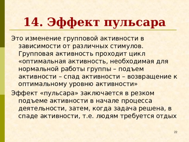 14. Эффект пульсара Это изменение групповой активности в зависимости от различных стимулов. Групповая активность проходит цикл «оптимальная активность, необходимая для нормальной работы группы – подъем активности – спад активности – возвращение к оптимальному уровню активности» Эффект «пульсара» заключается в резком подъеме активности в начале процесса деятельности, затем, когда задача решена, в спаде активности, т.е. людям требуется отдых   