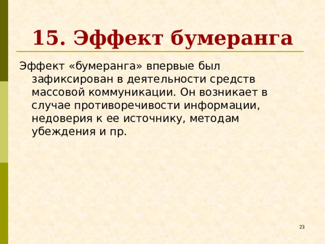 15. Эффект бумеранга Эффект «бумеранга» впервые был зафиксирован в деятельности средств массовой коммуникации. Он возникает в случае противоречивости информации, недоверия к ее источнику, методам убеждения и пр.   