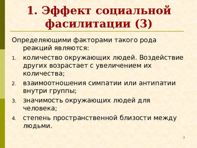 1. Эффект социальной фасилитации (3) Определяющими факторами такого рода реакций являются: количество окружающих людей. Воздействие других возрастает с увеличением их количества; взаимоотношения симпатии или антипатии внутри группы; значимость окружающих людей для человека; степень пространственной близости между людьми.   