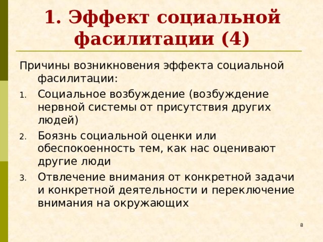 1. Эффект социальной фасилитации (4) Причины возникновения эффекта социальной фасилитации: Социальное возбуждение (возбуждение нервной системы от присутствия других людей) Боязнь социальной оценки или обеспокоенность тем, как нас оценивают другие люди Отвлечение внимания от конкретной задачи и конкретной деятельности и переключение внимания на окружающих   