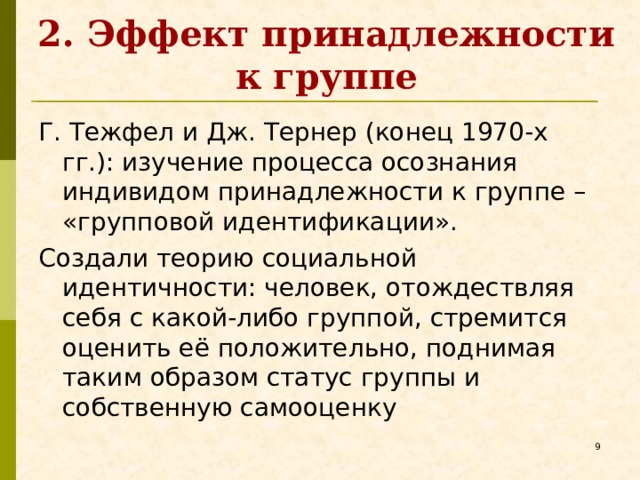 2. Эффект принадлежности к группе Г. Тежфел и Дж. Тернер (конец 1970-х гг.): изучение процесса осознания индивидом принадлежности к группе – «групповой идентификации». Создали теорию социальной идентичности: человек, отождествляя себя с какой-либо группой, стремится оценить её положительно, поднимая таким образом статус группы и собственную самооценку   