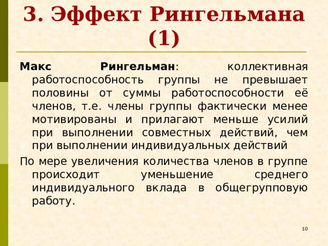 3. Эффект Рингельмана (1) Макс Рингельман : коллективная работоспособность группы не превышает половины от суммы работоспособности её членов, т.е. члены группы фактически менее мотивированы и прилагают меньше усилий при выполнении совместных действий, чем при выполнении индивидуальных действий По мере увеличения количества членов в группе происходит уменьшение среднего индивидуального вклада в общегрупповую работу.   