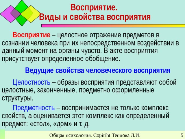 Восприятие.  Виды и свойства восприятия Восприятие – целостное отражение предметов в сознании человека при их непосредственном воздействии в данный момент на органы чувств. В акте восприятия присутствует определенное обобщение. Ведущие свойства человеческого восприятия Целостность – образы восприятия представляют собой целостные, законченные, предметно оформленные структуры. Предметность – воспринимается не только комплекс свойств, а оценивается этот комплекс как определенный предмет: «стол», «дом» и т. д. Общая психология. Copiriht Теплова Л.И.