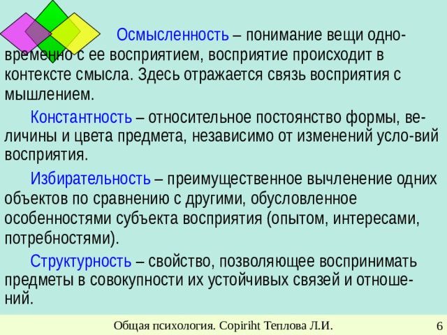 Осмысленность – понимание вещи одно-  временно с ее восприятием, восприятие происходит в контексте смысла. Здесь отражается связь восприятия с мышлением. Константность – относительное постоянство формы, ве-личины и цвета предмета, независимо от изменений усло-вий восприятия. Избирательность – преимущественное вычленение одних объектов по сравнению с другими, обусловленное особенностями субъекта восприятия (опытом, интересами, потребностями). Структурность – свойство, позволяющее воспринимать предметы в совокупности их устойчивых связей и отноше-ний. Общая психология. Copiriht Теплова Л.И.