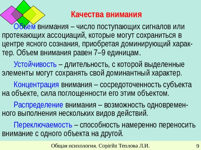 Качества внимания Объем внимания – число поступающих сигналов или протекающих ассоциаций, которые могут сохраниться в центре ясного сознания, приобретая доминирующий харак-тер. Объем внимания равен 7–9 единицам . Устойчивость – длительность, с которой выделенные элементы могут сохранять свой доминантный характер . Концентрация внимания  – сосредоточенность субъекта на объекте, сила поглощенности его этим объектом. Распределение внимания – возможность одновремен-ного выполнения нескольких видов действий. Переключаемость – способность намеренно переносить внимание с одного объекта на другой. Общая психология. Copiriht Теплова Л.И.