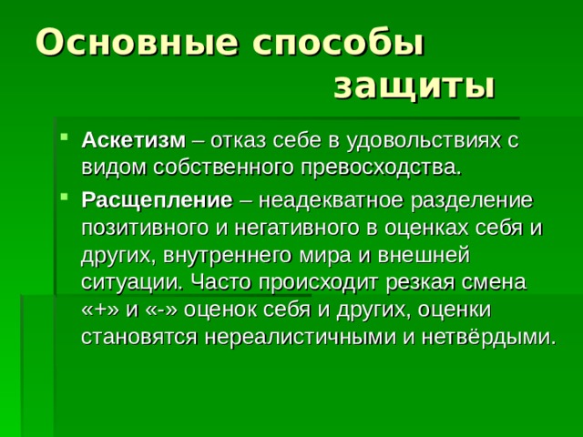 Основные способы  защиты Аскетизм – отказ себе в удовольствиях с видом собственного превосходства. Расщепление – неадекватное разделение позитивного и негативного в оценках себя и других, внутреннего мира и внешней ситуации. Часто происходит резкая смена «+» и «-» оценок себя и других, оценки становятся нереалистичными и нетвёрдыми. 