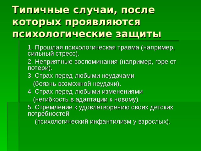 Типичные случаи, после которых проявляются психологические защиты  1. Прошлая психологическая травма (например, сильный стресс).  2. Неприятные воспоминания (например, горе от потери).    3. Страх перед любыми неудачами  (боязнь возможной неудачи).    4. Страх перед любыми изменениями  (негибкость в адаптации к новому).   5. Стремление к удовлетворению своих детских потребностей  (психологический инфантилизм у взрослых).  