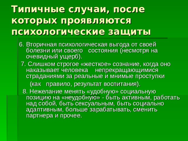 Типичные случаи, после которых проявляются психологические защиты 6. Вторичная психологическая выгода от своей болезни или своего состояния (несмотря на очевидный ущерб).   7. Слишком строгое «жесткое» сознание, когда оно наказывает человека непрекращающимися страданиями за реальные и мнимые проступки  (как правило, результат воспитания).    8. Нежелание менять «удобную» социальную позицию на «неудобную» - быть активным, работать над собой, быть сексуальным, быть социально адаптивным, больше зарабатывать, сменить партнера и прочее. 