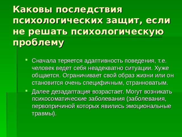 Каковы последствия психологических защит, если не решать психологическую проблему Сначала теряется адаптивность поведения, т.е. человек ведет себя неадекватно ситуации. Хуже общается. Ограничивает свой образ жизни или он становится очень специфичным, странноватым. Далее дезадаптация возрастает. Могут возникать психосоматические заболевания (заболевания, первопричиной которых явились эмоциональные травмы). 