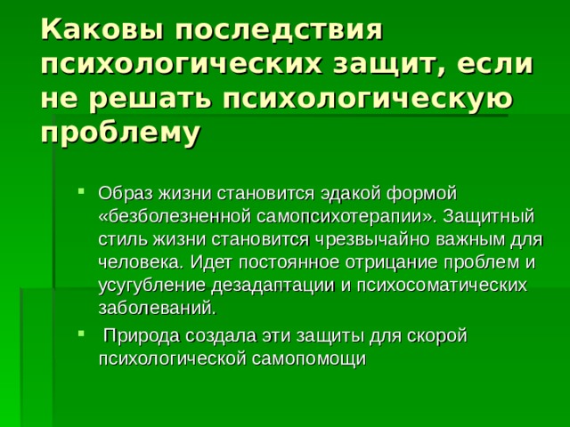 Каковы последствия психологических защит, если не решать психологическую проблему Образ жизни становится эдакой формой «безболезненной самопсихотерапии». Защитный стиль жизни становится чрезвычайно важным для человека. Идет постоянное отрицание проблем и усугубление дезадаптации и психосоматических заболеваний.    Природа создала эти защиты для скорой психологической самопомощи 