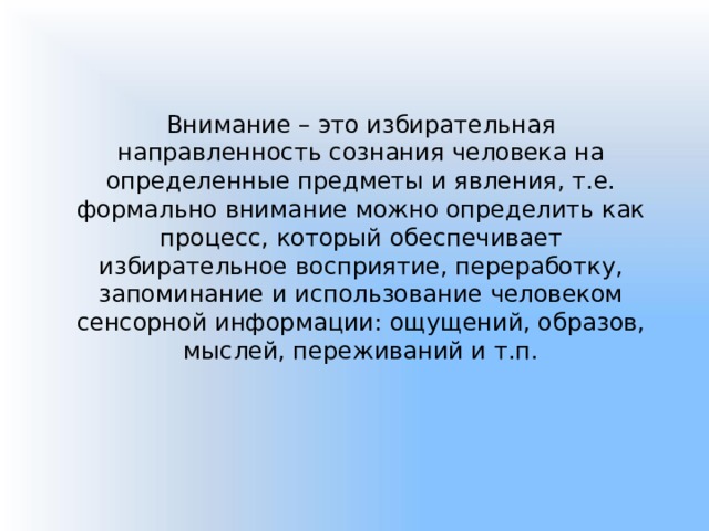 Внимание – это избирательная направленность сознания человека на определенные предметы и явления, т.е. формально внимание можно определить как процесс, который обеспечивает избирательное восприятие, переработку, запоминание и использование человеком сенсорной информации: ощущений, образов, мыслей, переживаний и т.п. 