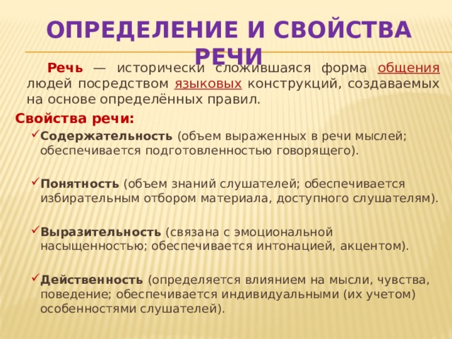 Определение и свойства речи  Речь — исторически сложившаяся форма общения людей посредством языковых конструкций, создаваемых на основе определённых правил. Свойства речи: Содержательность (объем выраженных в речи мыслей; обеспечивается подготовленностью говорящего). Содержательность (объем выраженных в речи мыслей; обеспечивается подготовленностью говорящего). Понятность (объем знаний слушателей; обеспечивается избирательным отбором материала, доступного слушателям). Понятность (объем знаний слушателей; обеспечивается избирательным отбором материала, доступного слушателям). Выразительность (связана с эмоциональной насыщенностью; обеспечивается интонацией, акцентом). Выразительность (связана с эмоциональной насыщенностью; обеспечивается интонацией, акцентом). Действенность (определяется влиянием на мысли, чувства, поведение; обеспечивается индивидуальными (их учетом) особенностями слушателей). Действенность (определяется влиянием на мысли, чувства, поведение; обеспечивается индивидуальными (их учетом) особенностями слушателей). 