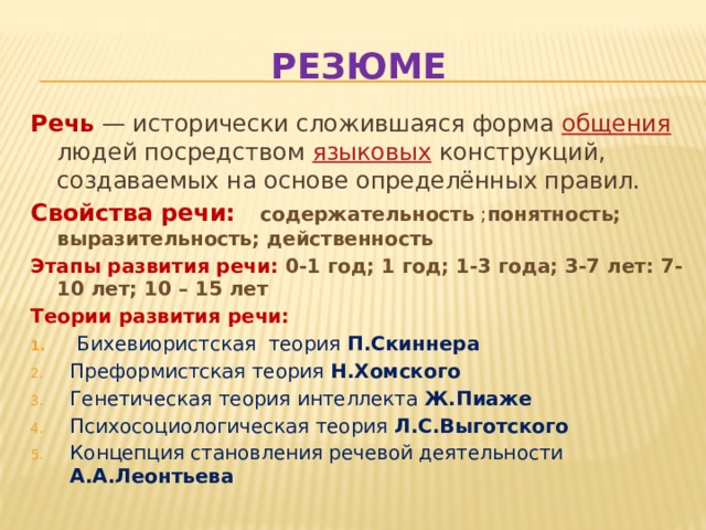 Резюме Речь — исторически сложившаяся форма общения людей посредством языковых конструкций, создаваемых на основе определённых правил. Свойства речи: содержательность ; понятность; выразительность; действенность Этапы развития речи: 0-1 год; 1 год; 1-3 года; 3-7 лет: 7- 10 лет; 10 – 15 лет Теории развития речи:  Бихевиористская теория П.Скиннера Преформистская теория Н.Хомского Генетическая теория интеллекта Ж.Пиаже Психосоциологическая теория Л.С.Выготского Концепция становления речевой деятельности А.А.Леонтьева 