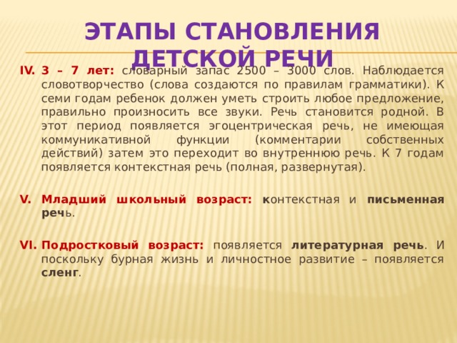 Этапы становления детской речи 3 – 7 лет:  словарный запас 2500 – 3000 слов. Наблюдается словотворчество (слова создаются по правилам грамматики). К семи годам ребенок должен уметь строить любое предложение, правильно произносить все звуки. Речь становится родной. В этот период появляется эгоцентрическая речь, не имеющая коммуникативной функции (комментарии собственных действий) затем это переходит во внутреннюю речь. К 7 годам появляется контекстная речь (полная, развернутая). Младший школьный возраст: к онтекстная и письменная реч ь. Подростковый возраст:  п оявляется литературная речь . И поскольку бурная жизнь и личностное развитие – появляется сленг . 