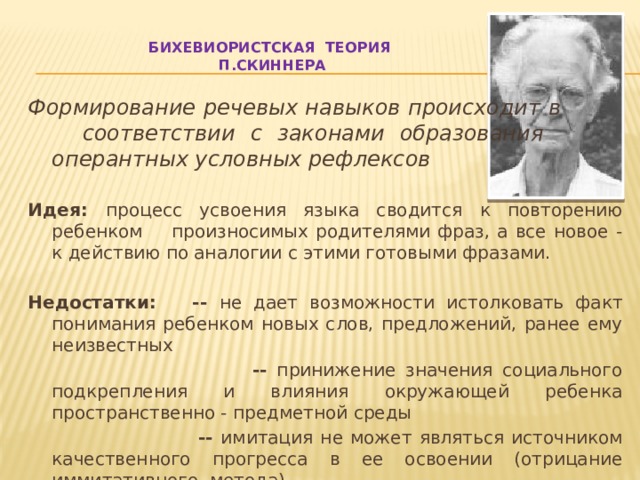 Бихевиористская теория  П.Скиннера   Формирование речевых навыков происходит в  соответствии с законами образования    оперантных условных рефлексов Идея: процесс усвоения языка сводится к повторению ребенком произносимых родителями фраз, а все новое - к действию по аналогии с этими готовыми фразами. Недостатки: -- не дает возможности истолковать факт понимания ребенком новых слов, предложений, ранее ему неизвестных  -- принижение значения социального подкрепления и влияния окружающей ребенка пространственно - предметной среды   -- имитация не может являться источником качественного прогресса в ее освоении (отрицание иммитативного метода) 