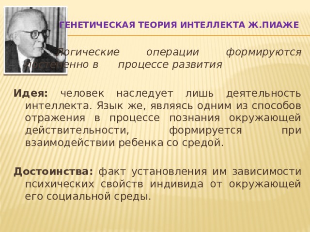 Генетическая теория интеллекта Ж.Пиаже      Логические операции формируются постепенно в   процессе развития  Идея: человек наследует лишь деятельность интеллекта. Язык же, являясь одним из способов отражения в процессе познания окружающей действительности, формируется при взаимодействии ребенка со средой. Достоинства: факт установления им зависимости психических свойств индивида от окружающей его социальной среды. 