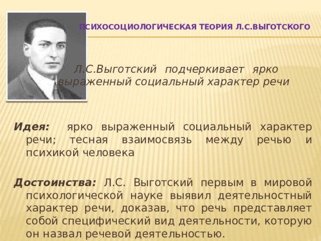  Психосоциологическая теория Л.С.Выготского           Л.С.Выготский подчеркивает ярко     выраженный социальный характер речи   Идея: ярко выраженный социальный характер речи; тесная взаимосвязь между речью и психикой человека  Достоинства: Л.С. Выготский первым в мировой психологической науке выявил деятельностный характер речи, доказав, что речь представляет собой специфический вид деятельности, которую он назвал речевой деятельностью.   