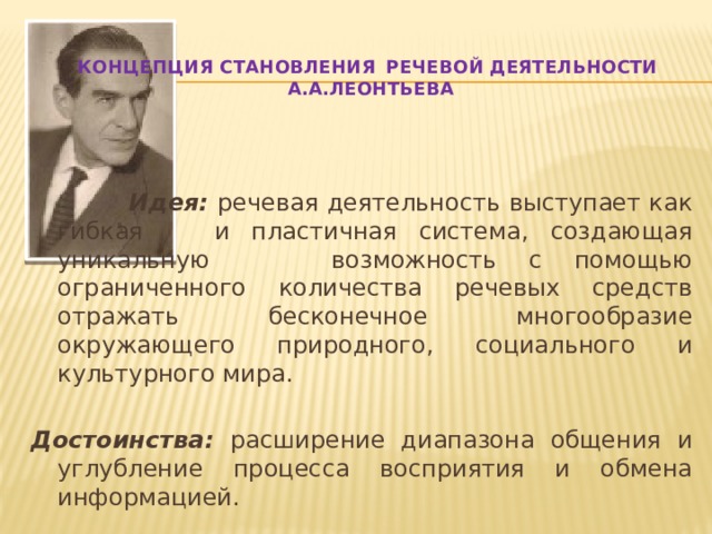    Концепция становления   речевой деятельности  А.А.Леонтьева      Идея: речевая деятельность выступает как гибкая   и пластичная система, создающая уникальную    возможность с помощью ограниченного количества речевых средств отражать бесконечное многообразие окружающего природного, социального и культурного мира. Достоинства: расширение диапазона общения и углубление процесса восприятия и обмена информацией. 