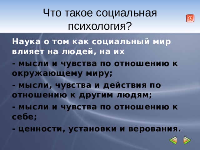 Что такое социальная психология? Наука о том как социальный мир влияет на людей, на их - мысли и чувства по отношению к окружающему миру; - мысли, чувства и действия по отношению к другим людям; - мысли и чувства по отношению к себе; - ценности, установки и верования.   