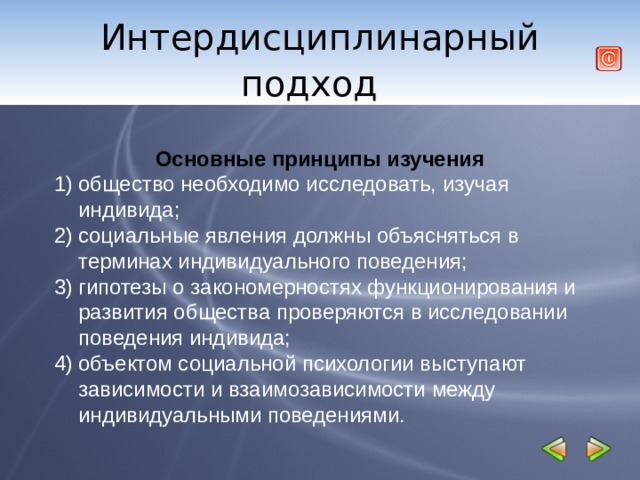 Интердисциплинарный подход     Основные принципы изучения общество необходимо исследовать, изучая индивида; социальные явления должны объясняться в терминах индивидуального поведения; гипотезы о закономерностях функционирования и развития общества проверяются в исследовании поведения индивида; объектом социальной психологии выступают зависимости и взаимозависимости между индивидуальными поведениями.  