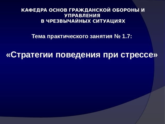 КАФЕДРА ОСНОВ ГРАЖДАНСКОЙ ОБОРОНЫ И УПРАВЛЕНИЯ  В ЧРЕЗВЫЧАЙНЫХ СИТУАЦИЯХ Тема практического занятия № 1.7:  «Стратегии поведения при стрессе»       