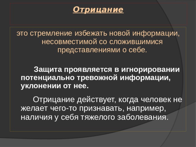 Отрицание   это стремление избежать новой информации, несовместимой со сложившимися представлениями о себе.  Защита проявляется в игнорировании потенциально тревожной информации, уклонении от нее.   Отрицание действует, когда человек не желает чего-то признавать, например, наличия у себя тяжелого заболевания. 