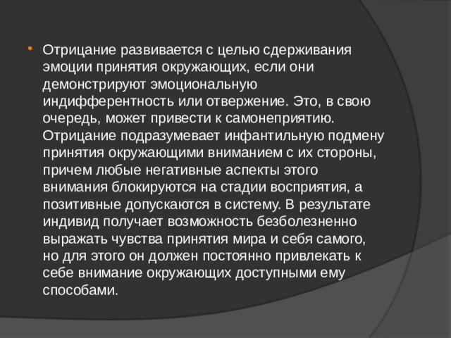 Отрицание развивается с целью сдерживания эмоции принятия окружающих, если они демонстрируют эмоциональную индифферентность или отвержение. Это, в свою очередь, может привести к самонеприятию. Отрицание подразумевает инфантильную подмену принятия окружающими вниманием с их стороны, причем любые негативные аспекты этого внимания блокируются на стадии восприятия, а позитивные допускаются в систему. В результате индивид получает возможность безболезненно выражать чувства принятия мира и себя самого, но для этого он должен постоянно привлекать к себе внимание окружающих доступными ему способами. 