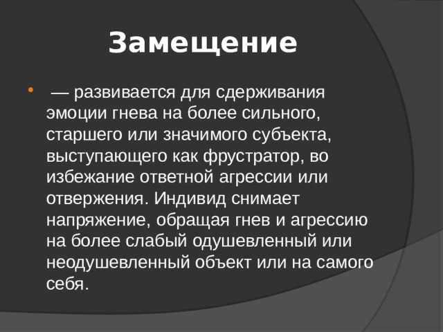 Замещение  — развивается для сдерживания эмоции гнева на более сильного, старшего или значимого субъекта, выступающего как фрустратор, во избежание ответной агрессии или отвержения. Индивид снимает напряжение, обращая гнев и агрессию на более слабый одушевленный или неодушевленный объект или на самого себя. 