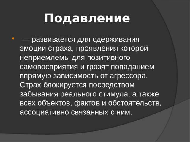 Подавление  — развивается для сдерживания эмоции страха, проявления которой неприемлемы для позитивного самовосприятия и грозят попаданием впрямую зависимость от агрессора. Страх блокируется посредством забывания реального стимула, а также всех объектов, фактов и обстоятельств, ассоциативно связанных с ним. 