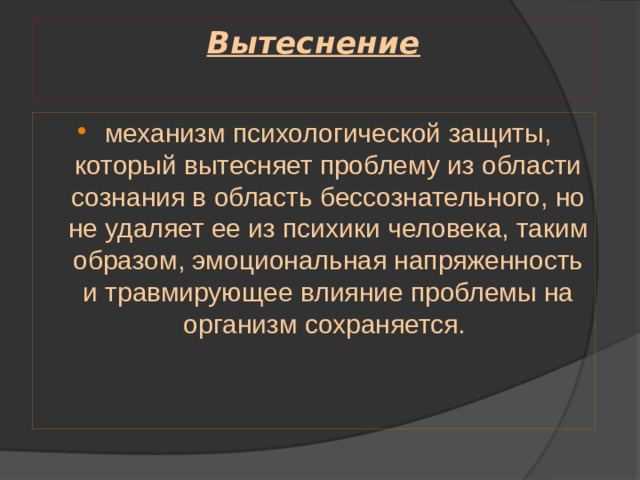 Вытеснение   механизм психологической защиты, который вытесняет проблему из области сознания в область бессознательного, но не удаляет ее из психики человека, таким образом, эмоцио­нальная напряженность и травмирующее влияние проблемы на организм сохраняется. 