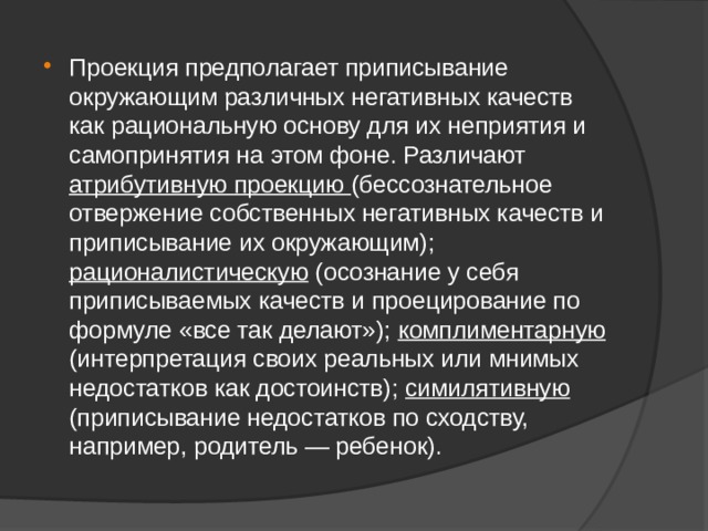 Проекция предполагает приписывание окружающим различных негативных качеств как рациональную основу для их неприятия и самопринятия на этом фоне. Различают атрибутивную проекцию (бессознательное отвержение собственных негативных качеств и приписывание их окружающим); рационалистическую (осознание у себя приписываемых качеств и проецирование по формуле «все так делают»); комплиментарную (интерпретация своих реальных или мнимых недостатков как достоинств); симилятивную (приписывание недостатков по сходству, например, родитель — ребенок). 