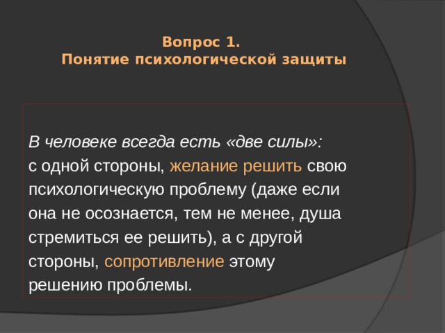  Вопрос 1.  Понятие психологической защиты В человеке всегда есть «две силы»: с одной стороны, желание решить свою психологическую проблему (даже если она не осознается, тем не менее, душа стремиться ее решить), а с другой стороны, сопротивление этому решению проблемы. 