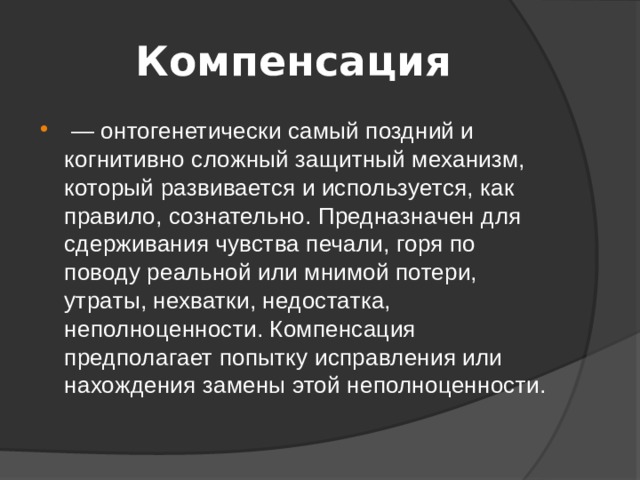 Компенсация  — онтогенетически самый поздний и когнитивно сложный защитный механизм, который развивается и используется, как правило, сознательно. Предназначен для сдерживания чувства печали, горя по поводу реальной или мнимой потери, утраты, нехватки, недостатка, неполноценности. Компенсация предполагает попытку исправления или нахождения замены этой неполноценности. 