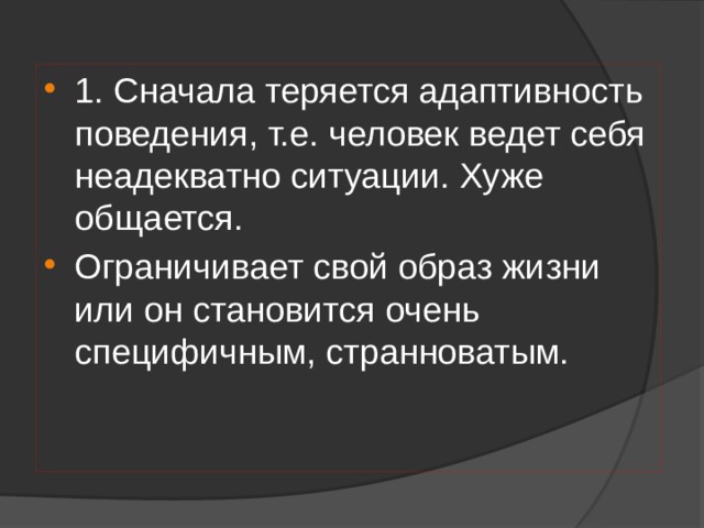 1. Сначала теряется адаптивность поведения, т.е. человек ведет себя неадекватно ситуации. Хуже общается. Ограничивает свой образ жизни или он становится очень специфичным, странноватым. 