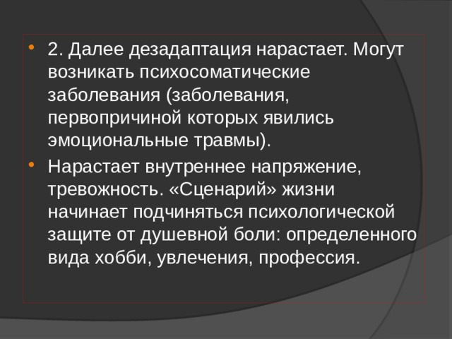 2. Далее дезадаптация нарастает. Могут возникать психосоматические заболевания (заболевания, первопричиной которых явились эмоциональные травмы). Нарастает внутреннее напряжение, тревожность. «Сценарий» жизни начинает подчиняться психологической защите от душевной боли: определенного вида хобби, увлечения, профессия. 