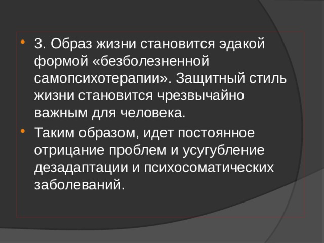 3. Образ жизни становится эдакой формой «безболезненной самопсихотерапии». Защитный стиль жизни становится чрезвычайно важным для человека. Таким образом, идет постоянное отрицание проблем и усугубление дезадаптации и психосоматических заболеваний. 