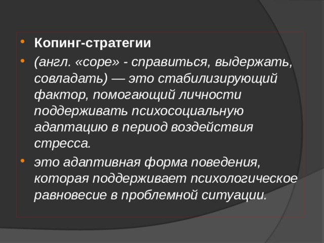 Копинг-стратегии (англ. «cope» - справиться, выдержать, совладать) — это стабилизирующий фактор, помогающий личности поддерживать психосоциальную адаптацию в период воздействия стресса. это адаптивная форма поведения, которая поддерживает психологическое равновесие в проблемной ситуации. 