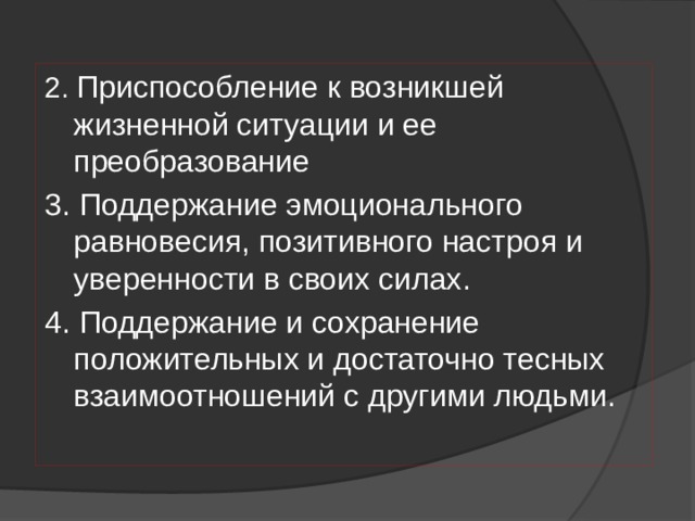 2. Приспособление к возникшей жизненной ситуации и ее преобразование 3. Поддержание эмоционального равновесия, позитивного настроя и уверенности в своих силах. 4. Поддержание и сохранение положительных и достаточно тесных взаимоотношений с другими людьми. 