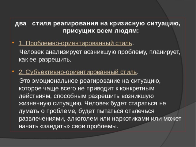 два стиля реагирования на кризисную ситуацию, присущих всем людям:  1. Проблемно-ориентированный стиль .  Человек анализирует возникшую проблему, планирует, как ее разрешить. 2. Субъективно-ориентированный стиль .  Это эмоциональное реагирование на ситуацию, которое чаще всего не приводит к конкретным действиям, способным разрешить возникшую жизненную ситуацию. Человек будет стараться не думать о проблеме, будет пытаться отвлечься развлечениями, алкоголем или наркотиками или может начать «заедать» свои проблемы. 