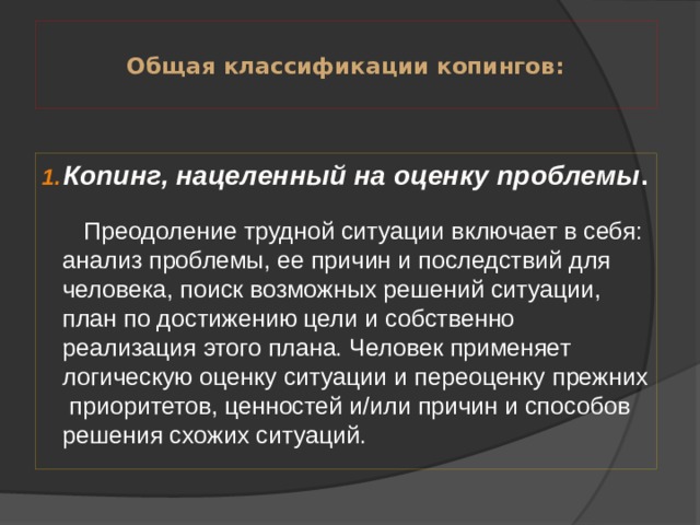  Общая классификации копингов:   Копинг, нацеленный на оценку проблемы .   Преодоление трудной ситуации включает в себя: анализ проблемы, ее причин и последствий для человека, поиск возможных решений ситуации, план по достижению цели и собственно реализация этого плана. Человек применяет логическую оценку ситуации и переоценку прежних  приоритетов, ценностей и/или причин и способов решения схожих ситуаций. 