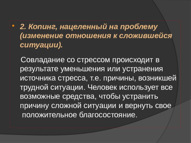 2. Копинг, нацеленный на проблему (изменение отношения к сложившейся ситуации).    Совладание со стрессом происходит в результате уменьшения или устранения источника стресса, т.е. причины, возникшей трудной ситуации. Человек использует все возможные средства, чтобы устранить причину сложной ситуации и вернуть свое  положительное благосостояние. 