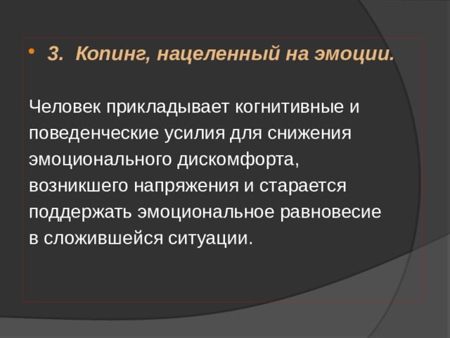 3.  Копинг, нацеленный на эмоции.  Человек прикладывает когнитивные и поведенческие усилия для снижения эмоционального дискомфорта, возникшего напряжения и старается поддержать эмоциональное равновесие в сложившейся ситуации.   