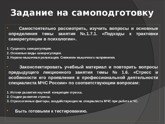 Задание на самоподготовку  Самостоятельно рассмотреть, изучить вопросы и основные определения темы занятия №.1.7.1. «Подходы к трактовки саморегуляции в психологии». 1. Сущность саморегуляции. 2. Основные виды саморегуляции. 3. Нервно-мышечная релаксация. Снижение мышечного напряжения.  Законспектировать учебный материал и повторить вопросы предыдущего лекционного занятия темы № 1.6. «Стресс и особенности его проявления в профессиональной деятельности специалиста МЧС России» по соответствующим вопросам: 1. Истоки развития научной концепции стресса. 2. Стадии развития стресса. 3. Стрессогенные факторы, воздействующие на специалиста МЧС при работе в ЧС.  Быть готовыми к тестированию. 