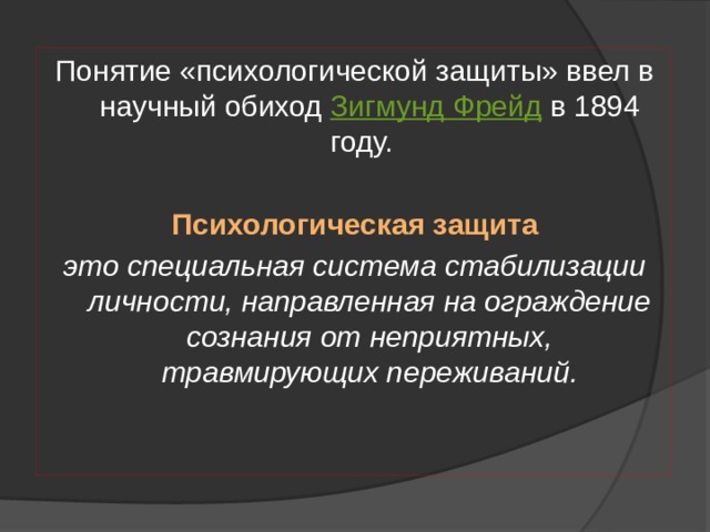 Понятие «психологической защиты» ввел в научный обиход  Зигмунд Фрейд  в 1894 году. Психологическая защита это специальная система стабилизации личности, направленная на ограждение сознания от неприятных, травмирующих переживаний. 