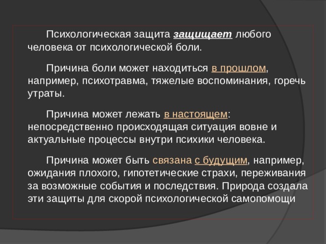  Психологическая защита защищает любого человека от психологической боли.  Причина боли может находиться в прошлом , например, психотравма, тяжелые воспоминания, горечь утраты.  Причина может лежать в настоящем : непосредственно происходящая ситуация вовне и актуальные процессы внутри психики человека.  Причина может быть связана с будущим , например, ожидания плохого, гипотетические страхи, переживания за возможные события и последствия. Природа создала эти защиты для скорой психологической самопомощи 