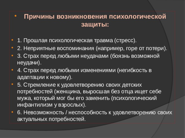 Причины возникновения психологической защиты: 1. Прошлая психологическая травма (стресс). 2. Неприятные воспоминания (например, горе от потери). 3. Страх перед любыми неудачами (боязнь возможной неудачи). 4. Страх перед любыми изменениями (негибкость в адаптации к новому). 5. Стремление к удовлетворению своих детских потребностей (женщина, выросшая без отца ищет себе мужа, который мог бы его заменить (психологический инфантилизм у взрослых). 6. Невозможность / неспособность к удовлетворению своих актуальных потребностей. 