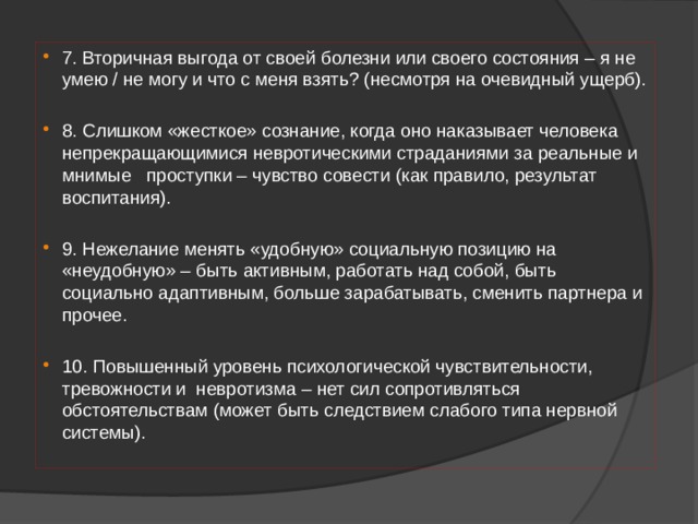 7. Вторичная выгода от своей болезни или своего состояния – я не умею / не могу и что с меня взять? (несмотря на очевидный ущерб). 8. Слишком «жесткое» сознание, когда оно наказывает человека непрекращающимися невротическими страданиями за реальные и мнимые проступки – чувство совести (как правило, результат воспитания). 9. Нежелание менять «удобную» социальную позицию на «неудобную» – быть активным, работать над собой, быть социально адаптивным, больше зарабатывать, сменить партнера и прочее. 10. Повышенный уровень психологической чувствительности, тревожности и невротизма – нет сил сопротивляться обстоятельствам (может быть следствием слабого типа нервной системы). 