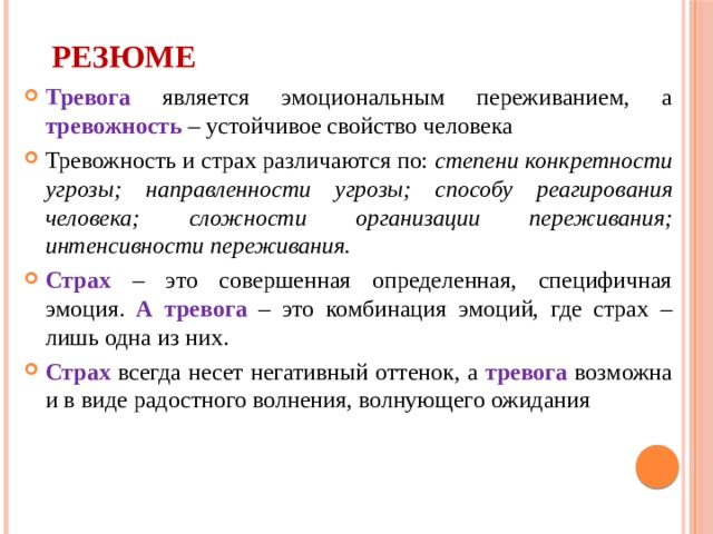 РЕЗЮМЕ Тревога является эмоциональным переживанием, а тревожность – устойчивое свойство человека Тревожность и страх различаются по: степени конкретности угрозы; направленности угрозы; способу реагирования человека; сложности организации переживания; интенсивности переживания. Страх – это совершенная определенная, специфичная эмоция. А тревога – это комбинация эмоций, где страх – лишь одна из них. Страх всегда несет негативный оттенок, а тревога возможна и в виде радостного волнения, волнующего ожидания 