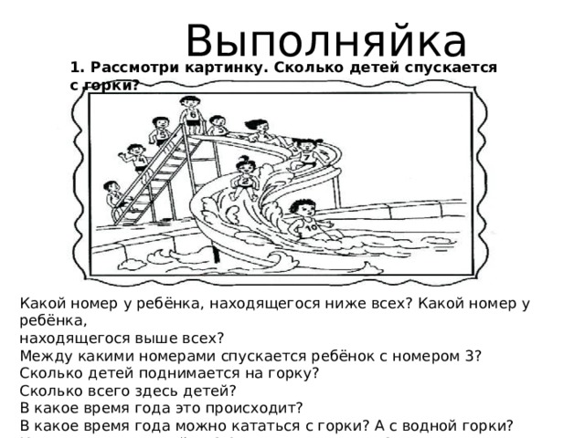 Выполняйка 1. Рассмотри картинку. Сколько детей спускается с горки? Какой номер у ребёнка, находящегося ниже всех? Какой номер у ребёнка, находящегося выше всех? Между какими номерами спускается ребёнок с номером 3? Сколько детей поднимается на горку? Сколько всего здесь детей? В какое время года это происходит? В какое время года можно кататься с горки? А с водной горки? Какое время года сейчас? А какое время суток? 